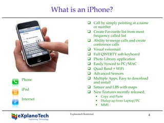 4
What is an iPhone?
Call by simply pointing at a name
or number
Create Favourite list from most
frequency called list
Ability to merge calls and create
conference calls
Visual voicemail
Full QWERTY soft keyboard
Photo Library application
Easily Synced to PC/MAC
Quad Band + WiFi
Advanced Sensors
Multiple Apps, Easy to download
and install
Satnav and LBS with maps
New Features recently released:
Copy and Paste
Dialup up from Laptop/PC
MMS
Phone
iPod
Internet
Explanotech Restricted.
 