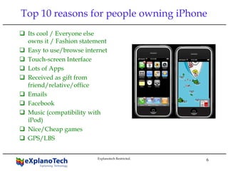 6
Top 10 reasons for people owning iPhone
Its cool / Everyone else
owns it / Fashion statement
Easy to use/browse internet
Touch-screen Interface
Lots of Apps
Received as gift from
friend/relative/office
Emails
Facebook
Music (compatibility with
iPod)
Nice/Cheap games
GPS/LBS
Explanotech Restricted.
 