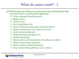 7
What do users want? - 1
What is the one thing you want from your mobile phone that
you don’t have in your phone right now:
Voice command based operation
Bigger screen
Touch screen
Very Long Battery life
Easy to find (voice activated, even when silent)
Helps you find your way when you are lost
Easier to browse internet
Help find friends/people/love
Health monitoring
Retrieve/Erase all information when phone is robbed
Help to answer basic questions
Show weather/traffic information
Easy to share things (photos, music, videos)
Explanotech Restricted.
 