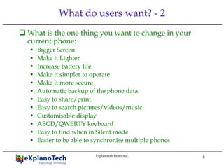 8
What do users want? - 2
What is the one thing you want to change in your
current phone:
Bigger Screen
Make it Lighter
Increase battery life
Make it simpler to operate
Make it more secure
Automatic backup of the phone data
Easy to share/print
Easy to search pictures/videos/music
Customisable display
ABCD/QWERTY keyboard
Easy to find when in Silent mode
Easier to be able to synchronise multiple phones
Explanotech Restricted.
 