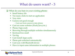 9
What do users want? - 3
What do you hate in your existing phone:
Small battery life
Too many clicks to start an application
Very slow
Camera not good enough
– Cant use front camera to take photos
Cant see some websites (Flash/Java/etc.)
Phone/App crash
Browsing through multiple websites simultaneously
Keyboard too small
Too big
Cant install Apps easily
Phone gets unlocked automatically
Cant sync with Bluetooth device
Have to input same information in multiple phones
Explanotech Restricted.
 