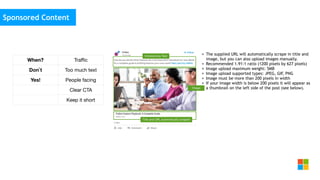 Social Media
as media channel
• The supplied URL will automatically scrape in title and
image, but you can also upload images manually.
• Recommended 1.91:1 ratio (1200 pixels by 627 pixels)
• Image upload maximum weight: 5MB
• Image upload supported types: JPEG, GIF, PNG
• Image must be more than 200 pixels in width
• If your image width is below 200 pixels it will appear as
a thumbnail on the left side of the post (see below).
Sponsored Content
When? Traﬃc
Don`t Too much text
Yes! People facing
Clear CTA
Keep it short
 