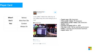 Social Media
as media channel
• Tweet copy: 280 characters
• Title (under video): 70 characters
• Description (under video): 200 characters
• Media: video
• Formats accepted: MP4 or .MOV
• File size: under 1GB for optimal performance
• Video: 2 minutes and 20 seconds maximum
• Aspect ratio: 16:9
Player Card
When? Various
Don`t More than 30s
Yes! Content
Always On
 