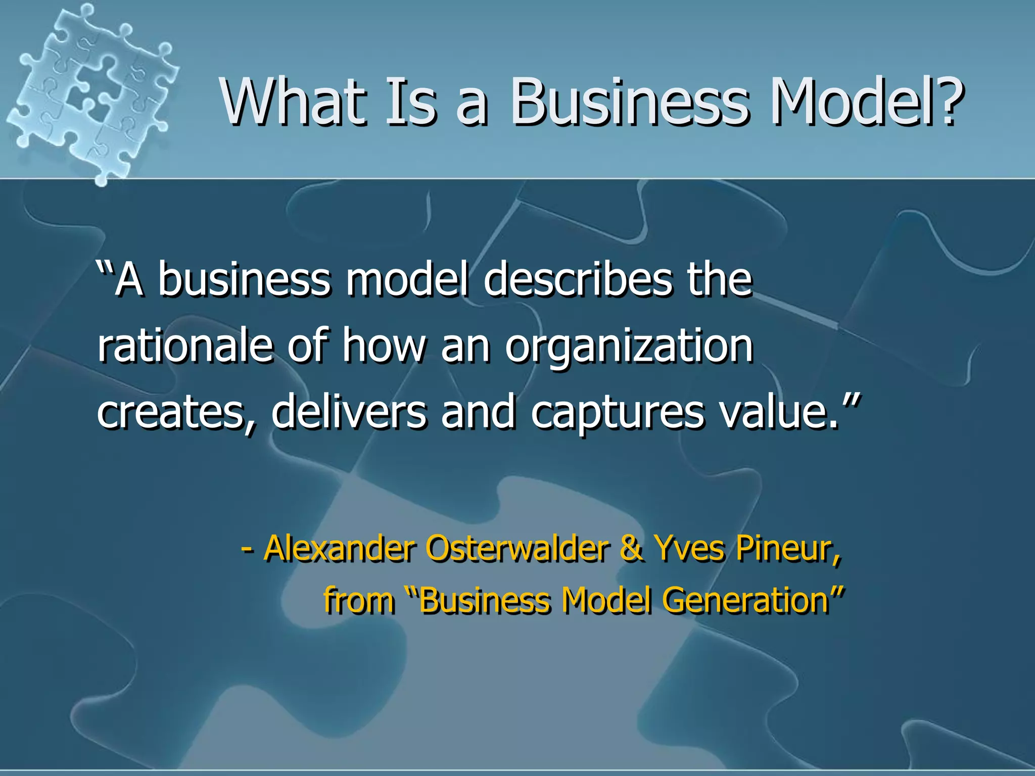 What Is a Business Model?

“A business model describes the
rationale of how an organization
creates, delivers and captures value.”

       - Alexander Osterwalder & Yves Pineur,
            from “Business Model Generation”
 