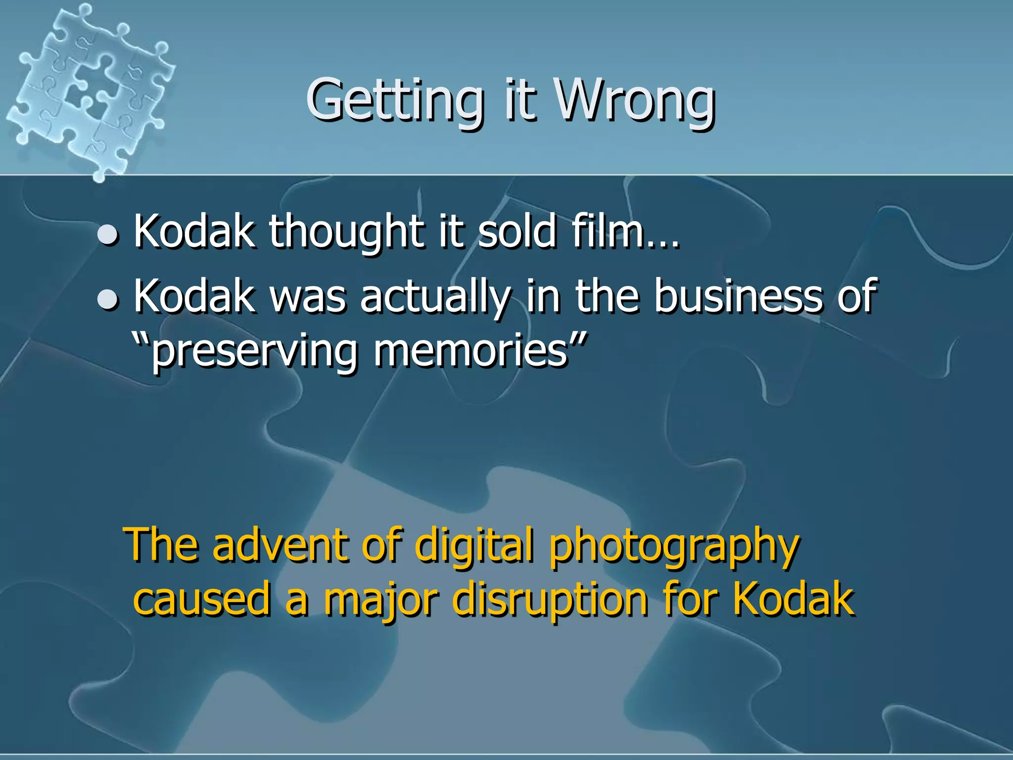 Getting it Wrong

 Kodak thought it sold film…
 Kodak was actually in the business of
  “preserving memories”



    The advent of digital photography
    caused a major disruption for Kodak
 