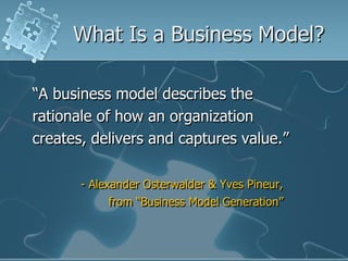 What Is a Business Model?

“A business model describes the
rationale of how an organization
creates, delivers and captures value.”

       - Alexander Osterwalder & Yves Pineur,
            from “Business Model Generation”
 