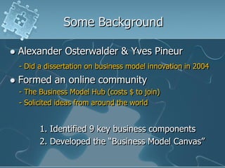 Some Background

   Alexander Osterwalder & Yves Pineur
    - Did a dissertation on business model innovation in 2004
   Formed an online community
    - The Business Model Hub (costs $ to join)
    - Solicited ideas from around the world


          1. Identified 9 key business components
          2. Developed the “Business Model Canvas”
 
