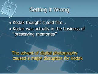 Getting it Wrong

 Kodak thought it sold film…
 Kodak was actually in the business of
  “preserving memories”



    The advent of digital photography
    caused a major disruption for Kodak
 
