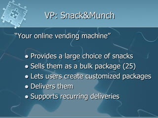 VP: Snack&Munch

“Your online vending machine”

   Provides a large choice of snacks
   Sells them as a bulk package (25)
   Lets users create customized packages
   Delivers them
   Supports recurring deliveries
 