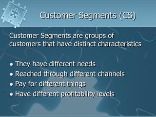 Customer Segments (CS)

Customer Segments are groups of
customers that have distinct characteristics

 They have different needs
 Reached through different channels
 Pay for different things
 Have different profitability levels
 
