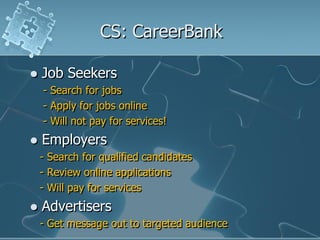 CS: CareerBank

   Job Seekers
    - Search for jobs
    - Apply for jobs online
    - Will not pay for services!
   Employers
    - Search for qualified candidates
    - Review online applications
    - Will pay for services
   Advertisers
    - Get message out to targeted audience
 