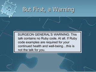 But First, a Warning



SURGEON GENERAL’S WARNING: This
talk contains no Ruby code. At all. If Ruby
code examples are required for your
continued health and well-being…this is
not the talk for you.
 