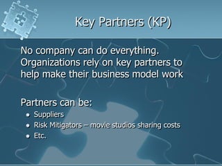Key Partners (KP)

No company can do everything.
Organizations rely on key partners to
help make their business model work

Partners can be:
    Suppliers
    Risk Mitigators – movie studios sharing costs
    Etc.
 