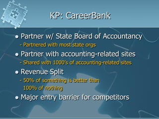 KP: CareerBank

   Partner w/ State Board of Accountancy
    - Partnered with most state orgs
   Partner with accounting-related sites
    - Shared with 1000‟s of accounting-related sites
   Revenue Split
    - 50% of something is better than
      100% of nothing
   Major entry barrier for competitors
 