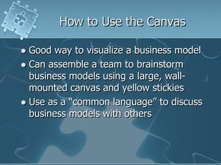How to Use the Canvas

 Good way to visualize a business model
 Can assemble a team to brainstorm
  business models using a large, wall-
  mounted canvas and yellow stickies
 Use as a “common language” to discuss
  business models with others
 