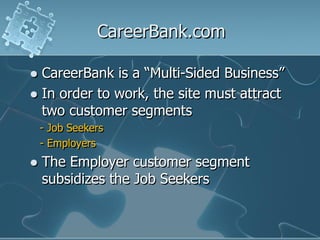 CareerBank.com

 CareerBank is a “Multi-Sided Business”
 In order to work, the site must attract
  two customer segments
    - Job Seekers
    - Employers
   The Employer customer segment
    subsidizes the Job Seekers
 