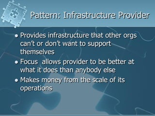 Pattern: Infrastructure Provider

 Provides infrastructure that other orgs
  can‟t or don‟t want to support
  themselves
 Focus allows provider to be better at
  what it does than anybody else
 Makes money from the scale of its
  operations
 