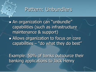 Pattern: Unbundlers

 An organization can “unbundle”
  capabilities (such as infrastructure
  maintenance & support)
 Allows organization to focus on core
  capabilities – “do what they do best”

Example: 50% of banks outsource their
banking applications to Jack Henry
 