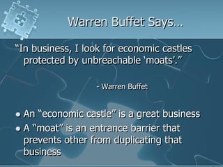 Warren Buffet Says…

“In business, I look for economic castles
  protected by unbreachable „moats‟.”

                  - Warren Buffet


 An “economic castle” is a great business
 A “moat” is an entrance barrier that
  prevents other from duplicating that
  business
 