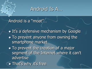 Android Is A…

Android is a “moat”…

 It‟s a defensive mechanism by Google
 To prevent anyone from owning the
  smartphone market
 To prevent the creation of a major
  segment of the Internet where it can‟t
  advertise
 That‟s why it‟s free
 