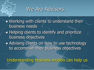 We Are Advisors…

 Working with clients to understand their
  business needs
 Helping clients to identify and prioritize
  business objectives
 Advising clients on how to use technology
  to accomplish their business objectives

Understanding business models can help us
 