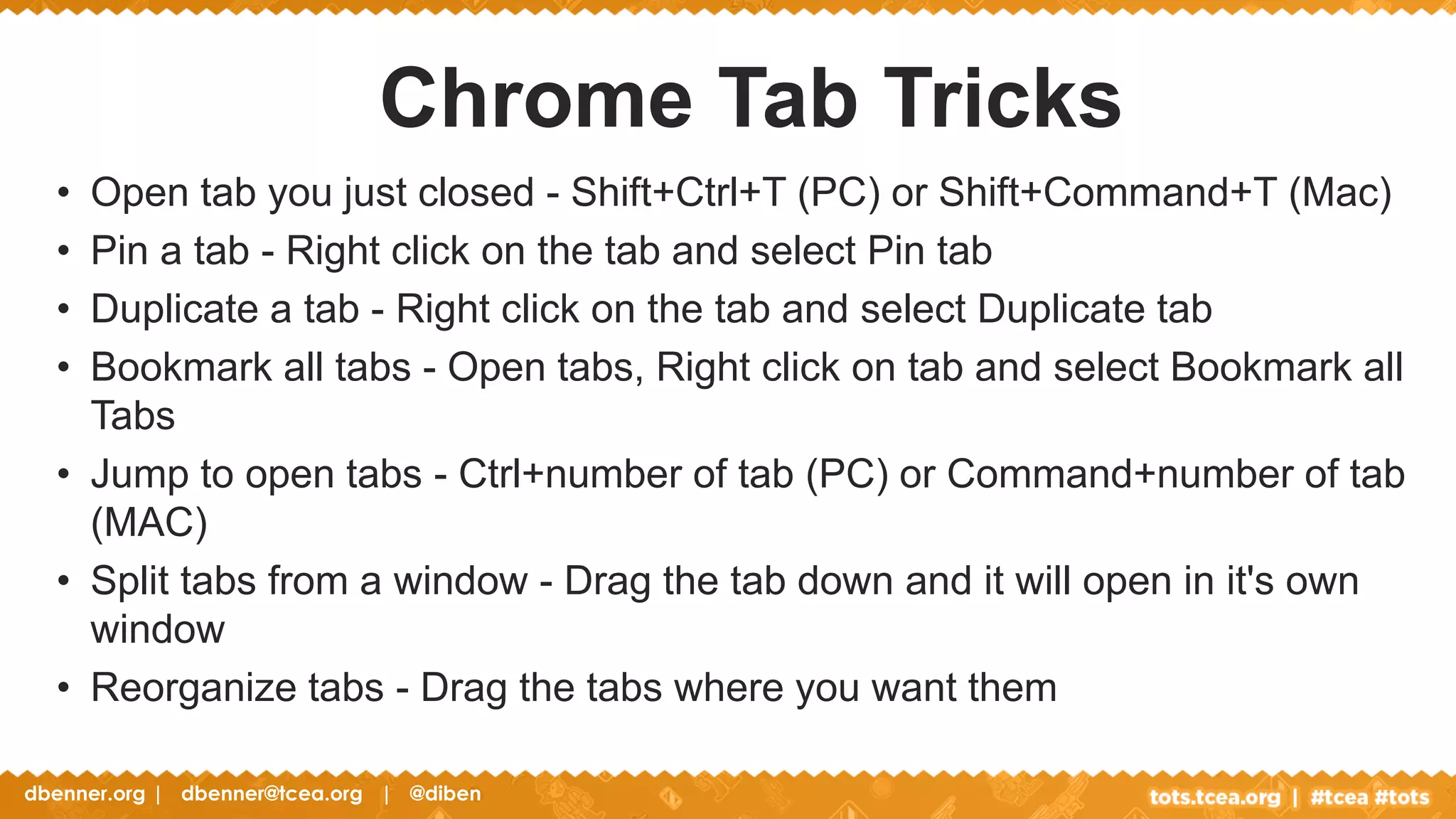 dbenner.org | dbenner@tcea.org | @diben
• Open tab you just closed - Shift+Ctrl+T (PC) or Shift+Command+T (Mac)
• Pin a tab - Right click on the tab and select Pin tab
• Duplicate a tab - Right click on the tab and select Duplicate tab
• Bookmark all tabs - Open tabs, Right click on tab and select Bookmark all
Tabs
• Jump to open tabs - Ctrl+number of tab (PC) or Command+number of tab
(MAC)
• Split tabs from a window - Drag the tab down and it will open in it's own
window
• Reorganize tabs - Drag the tabs where you want them
Chrome Tab Tricks
 