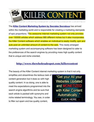 The Killer Content Marketing System by Socrates Socratous has arrived
within the marketing world and is responsible for creating a marketing stampede
of epic proportions. This awesome internet marketing system not only provides
over 150000 articles which address 980 different niches but it also incorporates
the Killer Content software which enables an individual to easily modify, spin and
auto post an unlimited amount of content to the web. This newly emerged
marketing system and accompanying software has been designed to cater to
the preferences of the search engines by providing mass high quality content
that is unique and niche oriented.


        http://www.thewholesalespot.com/killercontent


The beauty of the Killer Content internet marketing system is that it not only
simplifies and streamlines the tedious task of
content generation but it does so with high
quality content. In so doing, one is able to
meet the expectations programmed into the
search engine algorithms and be sure that
each article is packed with synonyms and
niche related terminology. You see, in order
to filter out spam and low quality content,
 
