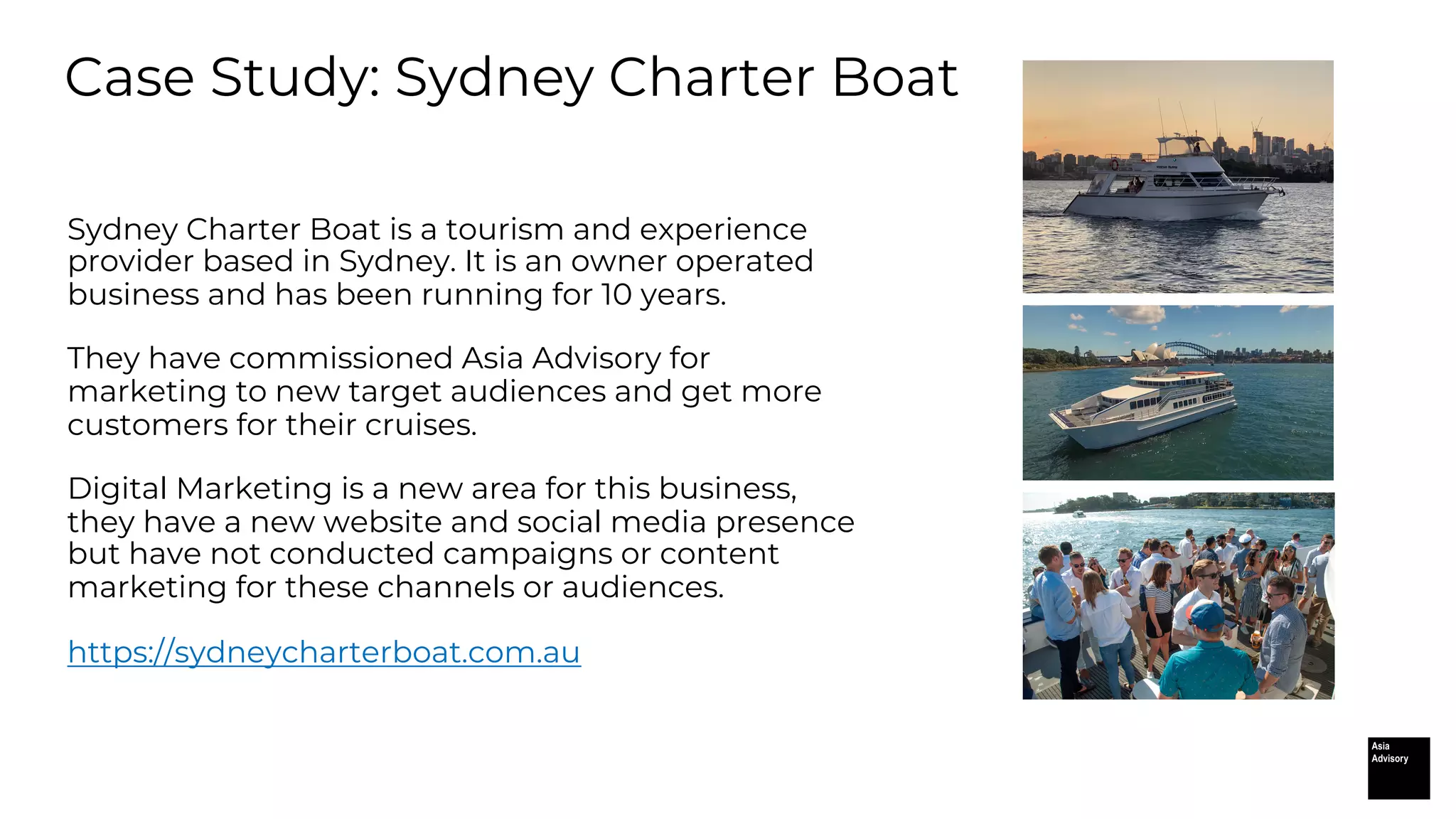 Case Study: Sydney Charter Boat
Sydney Charter Boat is a tourism and experience
provider based in Sydney. It is an owner operated
business and has been running for 10 years.
They have commissioned Asia Advisory for
marketing to new target audiences and get more
customers for their cruises.
Digital Marketing is a new area for this business,
they have a new website and social media presence
but have not conducted campaigns or content
marketing for these channels or audiences.
https://sydneycharterboat.com.au
 