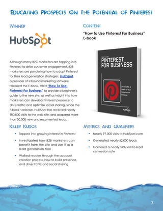 7
•	 Nearly 97,000 visits to HubSpot.com
•	 Generated nearly 52,000 leads
•	 Garnered a nearly 54% visit-to-lead
conversion rate
•	 Tapped into growing interest in Pinterest
•	 Investigated how B2B marketers can
benefit from the site and use it as a
lead generation tool
•	 Walked readers through the account
creation process, how to build presence,
and drive traffic and social sharing
Although many B2C marketers are tapping into
Pinterest to drive customer engagement, B2B
marketers are pondering how to adopt Pinterest
for their lead generation strategies. HubSpot,
a provider of inbound marketing software,
released the E-book, titled “How To Use
Pinterest For Business” to provide a beginner’s
guide to the new site, as well as insight into how
marketers can develop Pinterest presence to
drive traffic and optimize social sharing. Since the
E-book’s release, HubSpot has received nearly
100,000 visits to the web site, and acquired more
than 50,000 new and reconverted leads.
“How to Use Pinterest For Business”
E-book
 