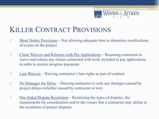 KILLER CONTRACT PROVISIONS 
 Short Notice Provisions – Not allowing adequate time to determine ramifications 
of events on the project 
 Claim Waivers and Releases with Pay Applications – Requiring contractor to 
waive and release any claims connected with work included in pay applications 
in order to receive progress payments 
 Lien Waivers –Waiving contractor’s lien rights as part of contract 
 No Damages for Delay – Denying contractor to seek any damages caused by 
project delays (whether caused by contractor or not) 
 One-Sided Dispute Resolution – Restricting the types of disputes, the 
requirements for consideration and/or the venues that a contractor may utilize in 
the resolution of project disputes 
 