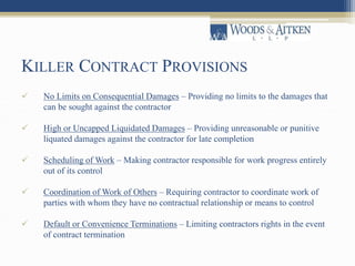 KILLER CONTRACT PROVISIONS 
 No Limits on Consequential Damages – Providing no limits to the damages that 
can be sought against the contractor 
 High or Uncapped Liquidated Damages – Providing unreasonable or punitive 
liquated damages against the contractor for late completion 
 Scheduling of Work – Making contractor responsible for work progress entirely 
out of its control 
 Coordination of Work of Others – Requiring contractor to coordinate work of 
parties with whom they have no contractual relationship or means to control 
 Default or Convenience Terminations – Limiting contractors rights in the event 
of contract termination 
 