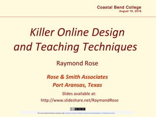 Killer Online Design
and Teaching Techniques
Raymond Rose
Rose & Smith Associates
Port Aransas, Texas
Coastal Bend College
August 18, 2016
Slides available at:
http://www.slideshare.net/RaymondRose
                        
This work by Raymond Rose is licensed under a Creative Commons Attribution-NonCommercial-ShareAlike 4.0 International License.
 