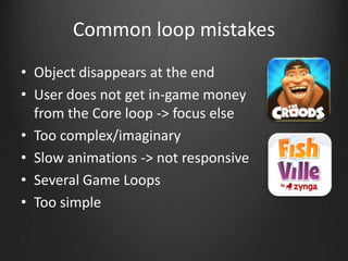 Common loop mistakes
• Object disappears at the end
• User does not get in-game money
from the Core loop -> focus else
• Too complex/imaginary
• Slow animations -> not responsive
• Several Game Loops
• Too simple
 