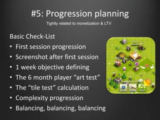 #5: Progression planning
Basic Check-List
• First session progression
• Screenshot after first session
• 1 week objective defining
• The 6 month player “art test”
• The “tile test” calculation
• Complexity progression
• Balancing, balancing, balancing
Tightly related to monetization & LTV
 