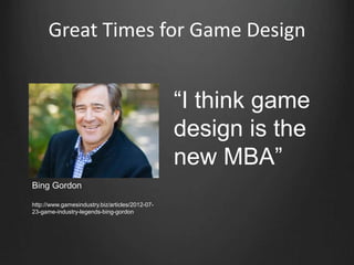 “I think game
design is the
new MBA”
Bing Gordon
http://www.gamesindustry.biz/articles/2012-07-
23-game-industry-legends-bing-gordon
Great Times for Game Design
 