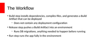 The Workflow
• Build step installs dependencies, compiles files, and generates a Build
Artifact that can be deployed
– Does not contain any deployment configuration
• Release step pushes a Build Artifact into an environment
– Runs DB migrations, anything needed to happen before running
• Run step runs the app fully in the environment
 