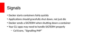 Signals
• Docker starts containers fairly quickly
• Applications should gracefully shut down, not just die
• Docker sends a SIGTERM when shutting down a container
• Your CLI apps may need to handle SIGTERM properly
– Cal Evans, “Signalling PHP”
 