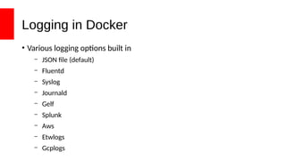 Logging in Docker
• Various logging options built in
– JSON file (default)
– Fluentd
– Syslog
– Journald
– Gelf
– Splunk
– Aws
– Etwlogs
– Gcplogs
 