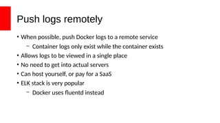 Push logs remotely
• When possible, push Docker logs to a remote service
– Container logs only exist while the container exists
• Allows logs to be viewed in a single place
• No need to get into actual servers
• Can host yourself, or pay for a SaaS
• ELK stack is very popular
– Docker uses fluentd instead
 