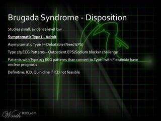 Studies small, evidence level low
SymptomaticType I – Admit
AsymptomaticType I – Debatable (Need EPS)
Type 2/3 ECG Patterns – Outpatient EPS/Sodium blocker challenge
Patients withType 2/3 ECG patterns than convert toType I with Flecainide have
unclear prognosis
Definitive: ICD, Quinidine if ICD not feasible
Brugada Syndrome - Disposition
 