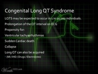 LQTS may be expected to occur in 1 in 10,000 individuals.
Prolongation of the QT interval on ECG
Propensity for:
Ventricular tachyarrhythmias
Sudden Cardiac death
Collapse
Long QT can also be acquired
• (MI / IHD / Drugs / Electrolytes)
Congenital Long QT Syndrome
 