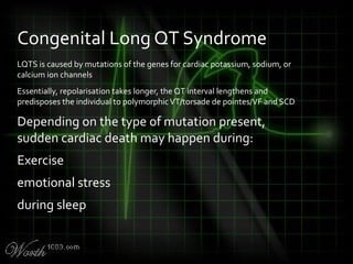 LQTS is caused by mutations of the genes for cardiac potassium, sodium, or
calcium ion channels
Essentially, repolarisation takes longer, the QT interval lengthens and
predisposes the individual to polymorphicVT/torsade de pointes/VF and SCD
Depending on the type of mutation present,
sudden cardiac death may happen during:
Exercise
emotional stress
during sleep
Congenital Long QT Syndrome
 
