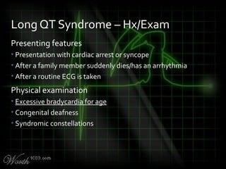Presenting features
• Presentation with cardiac arrest or syncope
• After a family member suddenly dies/has an arrhythmia
• After a routine ECG is taken
Physical examination
• Excessive bradycardia for age
• Congenital deafness
• Syndromic constellations
Long QT Syndrome – Hx/Exam
 