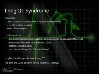 Diagnosis
• List of criteria max score 9, score of >3 gives high probability
• 2-3 = intermediate probability
• Realm of cardiologists
• ECG clues for us
• QTc length most important (≥ 480ms = 3 pts, 460-470ms = 2 pts, 450ms Male = 1 pt
• MacroscopicT-wave electrical alternans (1 Point)
• NotchedT-waves (1 Point)
• Low heart rate for age (0.5 Points in children)
•2.5% of healthy people have a long QT
•10-15% of CLQTS patients have a n0rmal QT interval
Long QT Syndrome
 