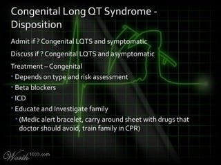 Admit if ? Congenital LQTS and symptomatic
Discuss if ? Congenital LQTS and asymptomatic
Treatment – Congenital
• Depends on type and risk assessment
• Beta blockers
• ICD
• Educate and Investigate family
• (Medic alert bracelet, carry around sheet with drugs that
doctor should avoid, train family in CPR)
Congenital Long QT Syndrome -
Disposition
 