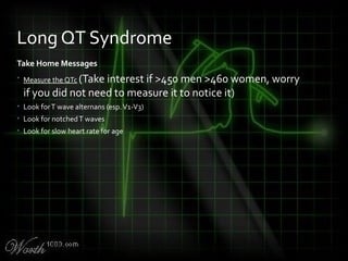 Take Home Messages
• Measure the QTc (Take interest if >450 men >460 women, worry
if you did not need to measure it to notice it)
• Look forT wave alternans (esp.V1-V3)
• Look for notchedT waves
• Look for slow heart rate for age
Long QT Syndrome
 