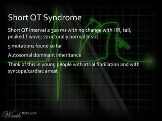 Short QT interval ≤ 320 ms with no change with HR, tall,
peakedT wave, structurally normal heart
5 mutations found so far
Autosomal dominant inheritance
Think of this in young people with atrial fibrillation and with
syncope/cardiac arrest
Short QT Syndrome
 