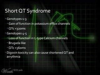 • Genotypes 1-3
• Gain of function in potassium efflux channels
• QTc <320ms
• Genotypes 4-5
• Loss of function in L-type Calcium channels
• Brugada like
• QTc <360ms
• Digoxin toxicity can also cause shortened QT and
arrythmia
Short QT Syndrome
 
