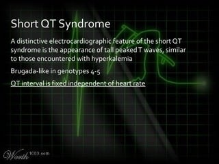 A distinctive electrocardiographic feature of the short QT
syndrome is the appearance of tall peakedT waves, similar
to those encountered with hyperkalemia
Brugada-like in genotypes 4-5
QT interval is fixed independent of heart rate
Short QT Syndrome
 