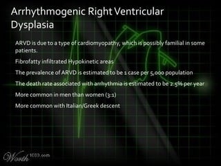 ARVD is due to a type of cardiomyopathy, which is possibly familial in some
patients.
Fibrofatty infiltrated Hypokinetic areas
The prevalence of ARVD is estimated to be 1 case per 5,000 population
The death rate associated with arrhythmia is estimated to be 2.5% per year
More common in men than women (3:1)
More common with Italian/Greek descent
Arrhythmogenic RightVentricular
Dysplasia
 